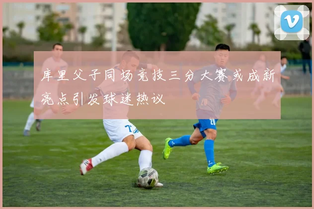 库里父子同场竞技三分大赛或成新亮点引发球迷热议