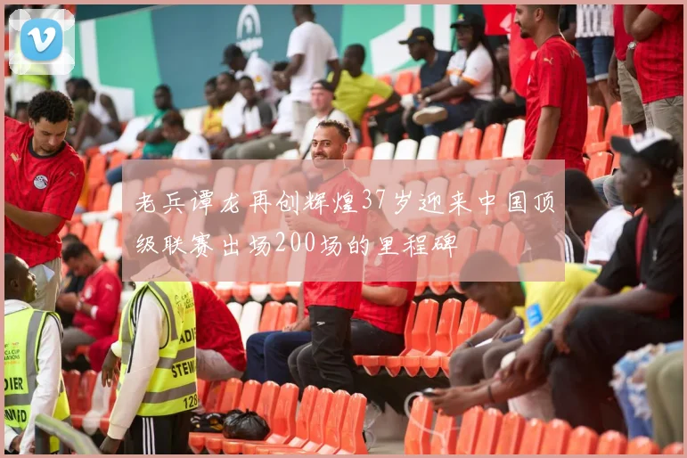 老兵谭龙再创辉煌37岁迎来中国顶级联赛出场200场的里程碑