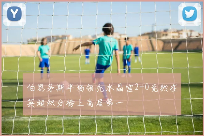 伯恩茅斯半场领先水晶宫2-0竟然在英超积分榜上高居第一