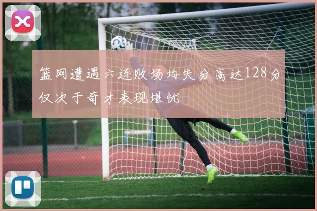 篮网遭遇六连败场均失分高达128分仅次于奇才表现堪忧