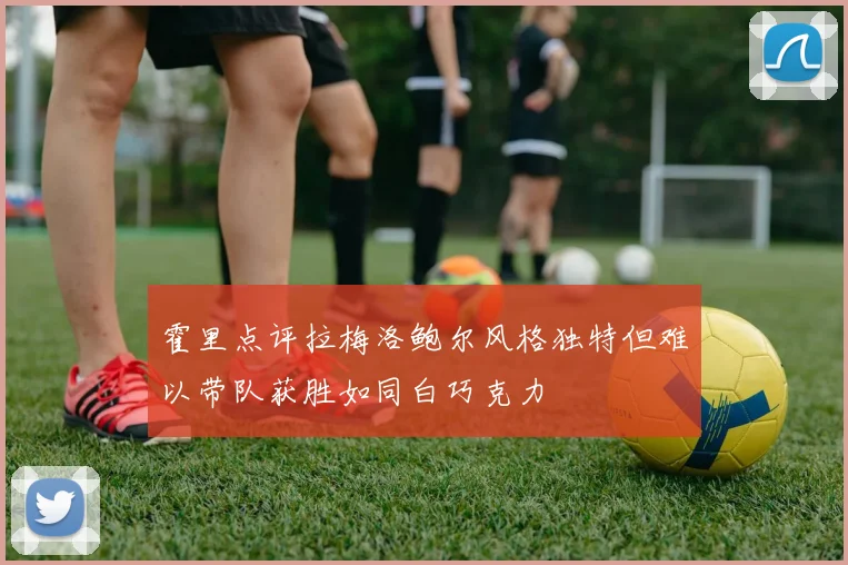 霍里点评拉梅洛鲍尔风格独特但难以带队获胜如同白巧克力