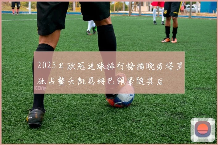 2025年欧冠进球排行榜揭晓劳塔罗独占鳌头凯恩姆巴佩紧随其后