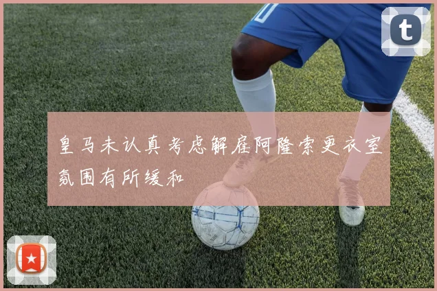 皇马未认真考虑解雇阿隆索更衣室氛围有所缓和