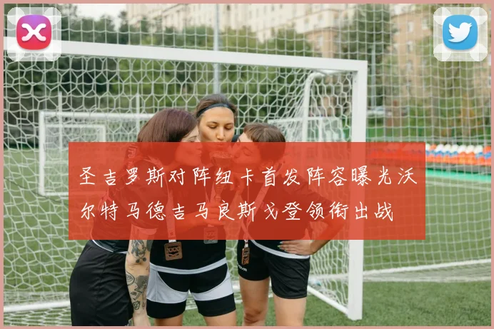 圣吉罗斯对阵纽卡首发阵容曝光沃尔特马德吉马良斯戈登领衔出战