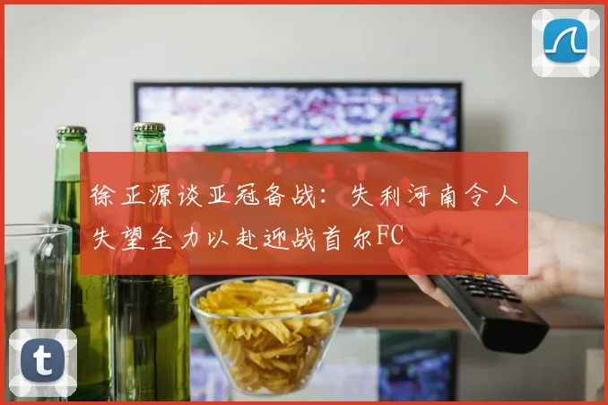 徐正源谈亚冠备战：失利河南令人失望全力以赴迎战首尔FC