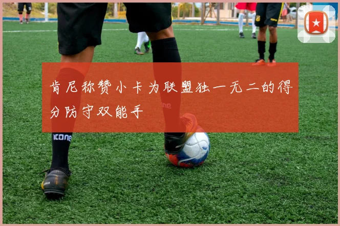 肯尼称赞小卡为联盟独一无二的得分防守双能手