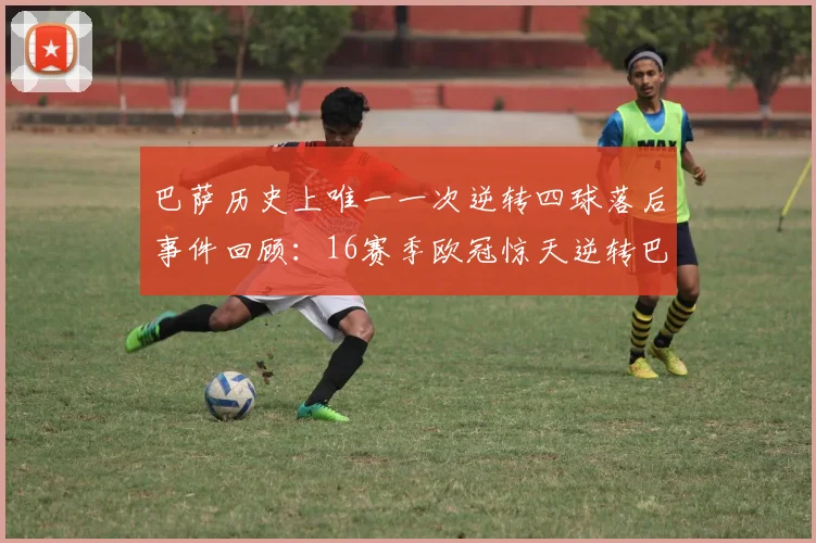 巴萨历史上唯一一次逆转四球落后事件回顾：16赛季欧冠惊天逆转巴黎
