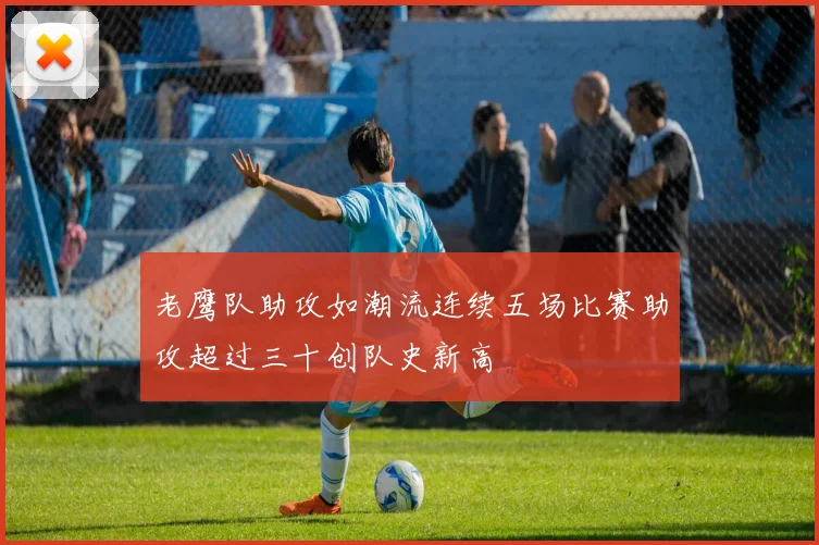 老鹰队助攻如潮流连续五场比赛助攻超过三十创队史新高