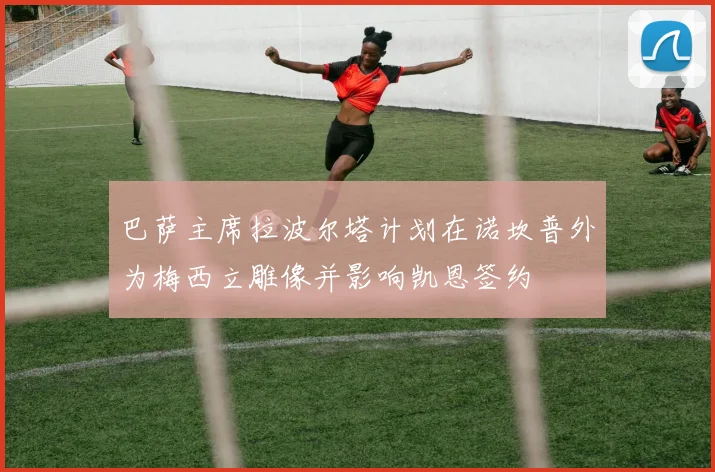 巴萨主席拉波尔塔计划在诺坎普外为梅西立雕像并影响凯恩签约