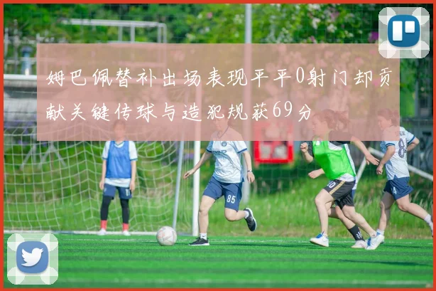 姆巴佩替补出场表现平平0射门却贡献关键传球与造犯规获69分