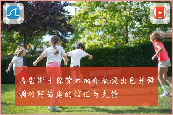 马雷斯卡称赞加纳乔表现出色并强调对阿昌庞的信任与支持