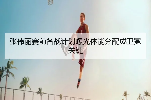 张伟丽赛前备战计划曝光体能分配成卫冕关键 | kaiyuansports